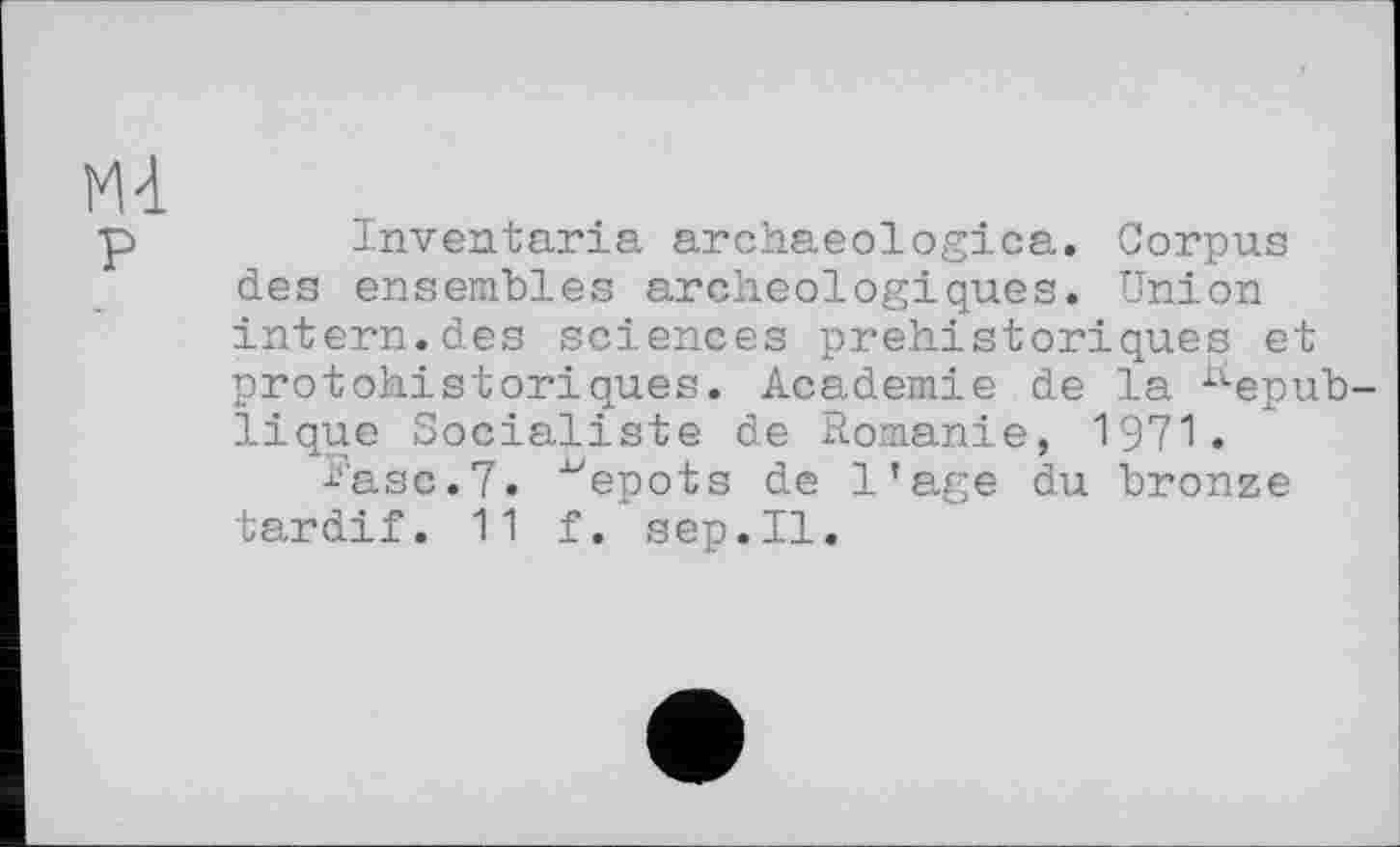 ﻿М4
р
Inventaria archaeologica. Corpus des ensembles archéologiques. Union intern.des sciences préhistoriques et protohistoriques. Academie de la République Socialiste de Romanie, 1971. l'asc.7. "epots de l’age du bronze tardif. 11 f. sep.II.